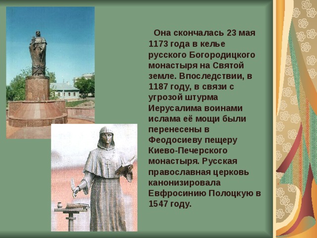  Она скончалась 23 мая 1173 года в келье русского Богородицкого монастыря на Святой земле. Впоследствии, в 1187 году, в связи с угрозой штурма Иерусалима воинами ислама её мощи были перенесены в Феодосиеву пещеру Киево-Печерского монастыря. Русская православная церковь канонизировала Евфросинию Полоцкую в 1547 году. 