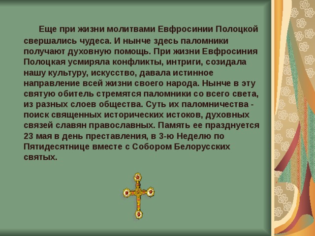  Еще при жизни молитвами Евфросинии Полоцкой свершались чудеса. И нынче здесь паломники получают духовную помощь. При жизни Евфросиния Полоцкая усмиряла конфликты, интриги, созидала нашу культуру, искусство, давала истинное направление всей жизни своего народа. Нынче в эту святую обитель стремятся паломники со всего света, из разных слоев общества. Суть их паломничества - поиск священных исторических истоков, духовных связей славян православных. Память ее празднуется 23 мая в день преставления, в 3-ю Неделю по Пятидесятнице вместе с Собором Белорусских святых. 