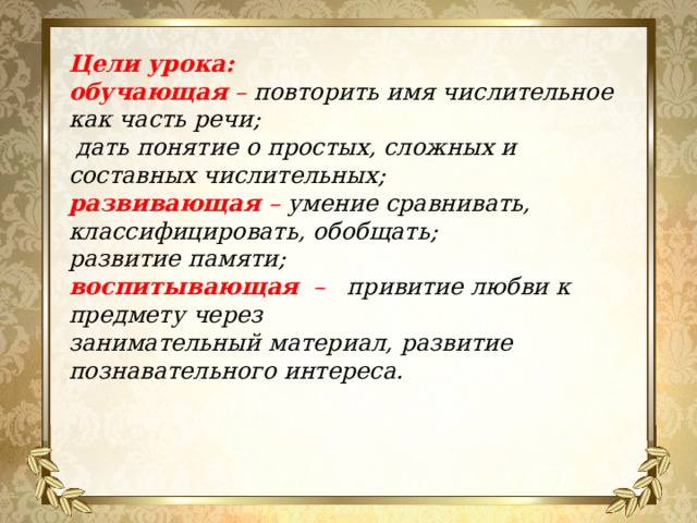 Цели урока: обучающая  – повторить имя числительное как часть речи;  дать понятие о простых, сложных и составных числительных; развивающая  –  умение сравнивать, классифицировать, обобщать; развитие памяти; воспитывающая   –   привитие любви к предмету через занимательный материал, развитие познавательного интереса.   