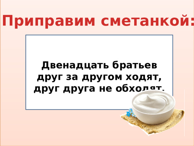 Приправим сметанкой:  Двенадцать братьев друг за другом ходят, друг друга не обходят.  