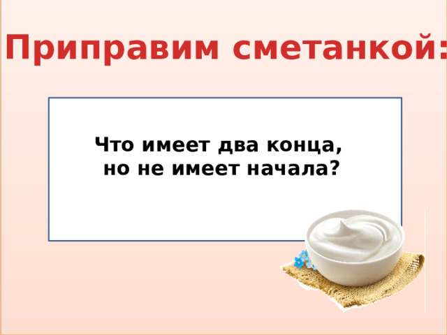 Приправим сметанкой:  Что имеет два конца, но не имеет начала?  