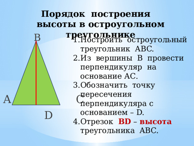 Порядок построения высоты в остроугольном треугольнике  В А С  D Построить остроугольный треугольник ABC. Из вершины В провести перпендикуляр на основание АС. Обозначить точку пересечения перпендикуляра с основанием – D. Отрезок BD – высота треугольника ABC. 