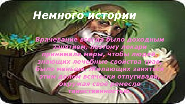 Немного истории Врачевание всегда было доходным занятием, поэтому лекари принимали меры, чтобы людей, знающих лечебные свойства трав, было меньше. Желающих заняться этим делом всячески отпугивали, окружая своё ремесло таинственностью. 