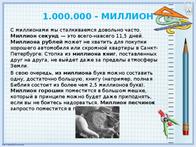 1.000.000 - МИЛЛИОН С миллионами мы сталкиваемся довольно часто. Миллион секунд — это всего-навсего 11,5 дней. Миллиона рублей может не хватить для покупки хорошего автомобиля или скромной квартиры в Санкт-Петербурге. Стопка из миллиона книг , поставленных друг на друга, не выйдет даже за пределы атмосферы Земли. В свою очередь, из миллиона букв можно составить одну, достаточно большую, книгу (например, полная Библия состоит из более чем 2,5 миллионов букв). Миллион горошин поместится в большом мешке, который в принципе можно будет даже приподнять, если вы не боитесь надорваться. Миллион песчинок запросто поместится в пригоршне.  