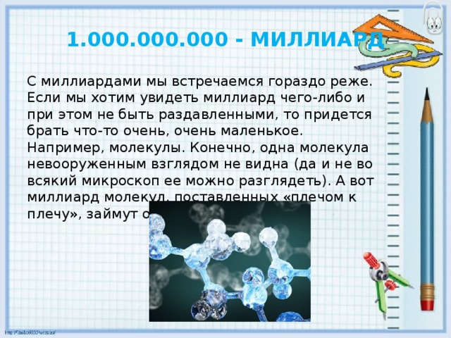 1.000.000.000 - МИЛЛИАРД С миллиардами мы встречаемся гораздо реже. Если мы хотим увидеть миллиард чего-либо и при этом не быть раздавленными, то придется брать что-то очень, очень маленькое. Например, молекулы. Конечно, одна молекула невооруженным взглядом не видна (да и не во всякий микроскоп ее можно разглядеть). А вот миллиард молекул, поставленных «плечом к плечу», займут около 30 см.    