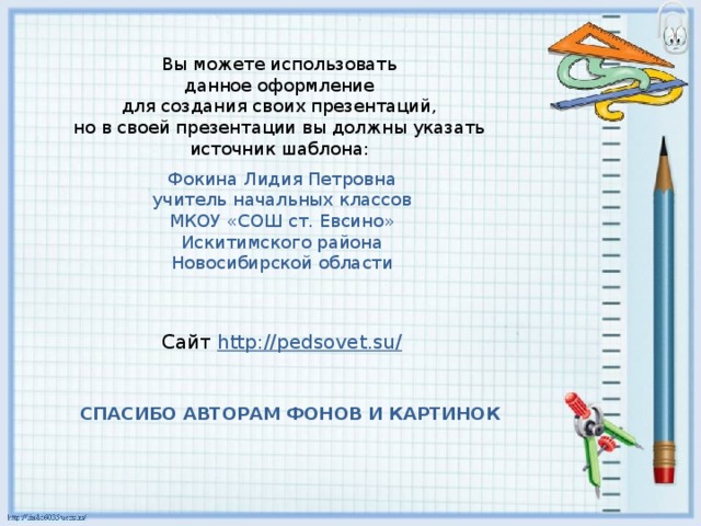 Вы можете использовать данное оформление для создания своих презентаций, но в своей презентации вы должны указать источник шаблона: Фокина Лидия Петровна учитель начальных классов МКОУ «СОШ ст. Евсино» Искитимского района Новосибирской области Сайт http://pedsovet.su/  СПАСИБО АВТОРАМ ФОНОВ И КАРТИНОК 