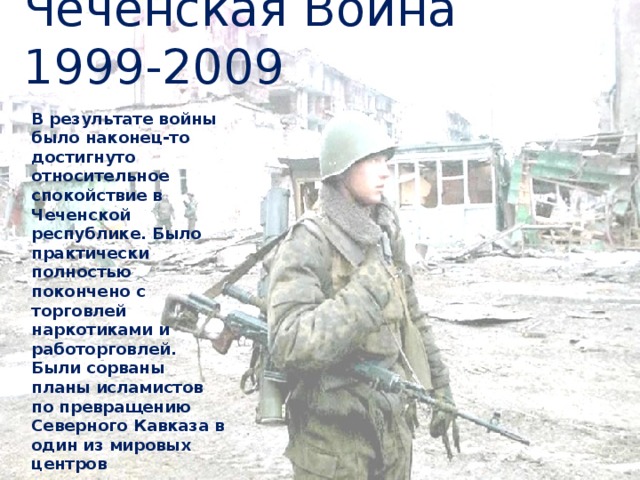 Чеченская Война 1999-2009 В результате войны было наконец-то достигнуто относительное спокойствие в Чеченской республике. Было практически полностью покончено с торговлей наркотиками и работорговлей. Были сорваны планы исламистов по превращению Северного Кавказа в один из мировых центров террористического движения. 