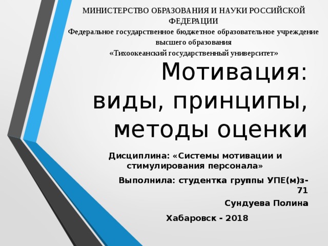 МИНИСТЕРСТВО ОБРАЗОВАНИЯ И НАУКИ РОССИЙСКОЙ ФЕДЕРАЦИИ Федеральное государственное бюджетное образовательное учреждение высшего образования «Тихоокеанский государственный университет»   Мотивация:  виды, принципы, методы оценки Дисциплина: «Системы мотивации и стимулирования персонала» Выполнила: студентка группы УПЕ(м)з-71 Сундуева Полина Выполнила: студентка группы УПЕ(м)з-71 Сундуева Полина Хабаровск - 2018 