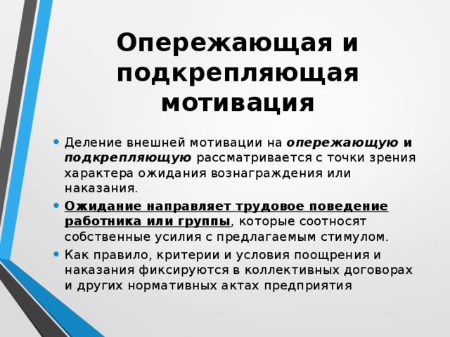Опережающая и подкрепляющая мотивация Деление внешней мотивации на опережающую и подкрепляющую  рассматривается с точки зрения характера ожидания вознаграждения или наказания. Ожидание направляет трудовое поведение работника или группы , которые соотносят собственные усилия с предлагаемым стимулом. Как правило, критерии и условия поощрения и наказания фиксируются в коллективных договорах и других нормативных актах предприятия 