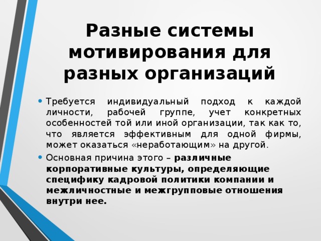 Разные системы мотивирования для разных организаций Требуется индивидуальный подход к каждой личности, рабочей группе, учет конкретных особенностей той или иной организации, так как то, что является эффективным для одной фирмы, может оказаться «неработающим» на другой. Основная причина этого – различные корпоративные культуры, определяющие специфику кадровой политики компании и межличностные и межгрупповые отношения внутри нее. 