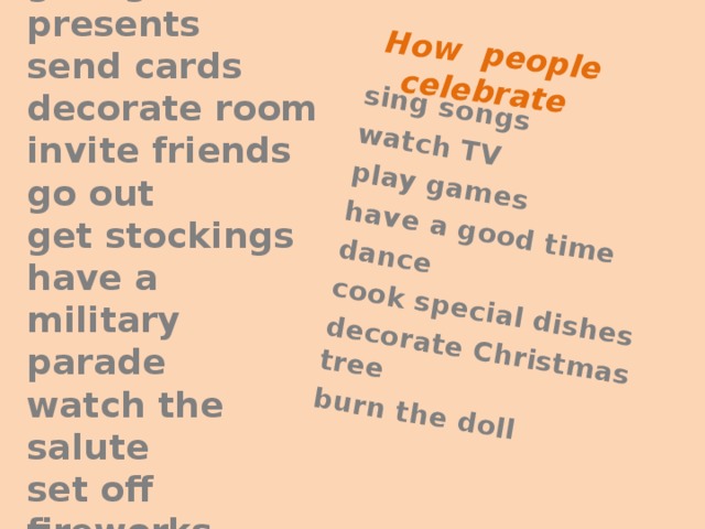 sing songs How people celebrate watch TV play games have a good time dance cook special dishes decorate Christmas tree burn the doll  give/get presents  send cards  decorate room  invite friends  go out  get stockings  have a military parade  watch the salute  set off fireworks  cook puddings    