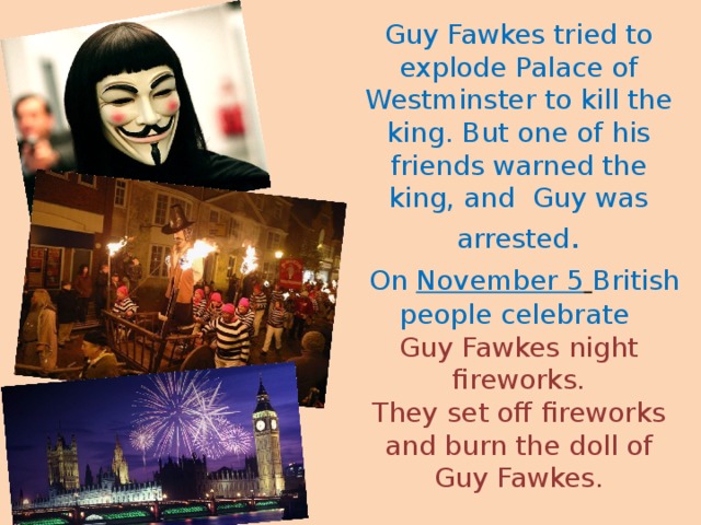 Guy Fawkes tried to  explode Palace of Westminster to kill the king. But one of his friends warned the king, and Guy was arrested .   On November 5   British people celebrate  Guy Fawkes night fireworks.  They set off fireworks and burn the doll of Guy Fawkes.   