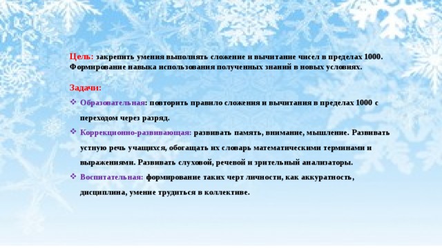 Цель: закрепить умения выполнять сложение и вычитание чисел в пределах 1000. Формирование навыка использования полученных знаний в новых условиях.  Задачи: Образовательная : повторить правило сложения и вычитания в пределах 1000 с переходом через разряд. Коррекционно-развивающая: развивать память, внимание, мышление. Развивать устную речь учащихся, обогащать их словарь математическими терминами и выражениями. Развивать слуховой, речевой и зрительный анализаторы. Воспитательная: формирование таких черт личности, как аккуратность, дисциплина, умение трудиться в коллективе. 