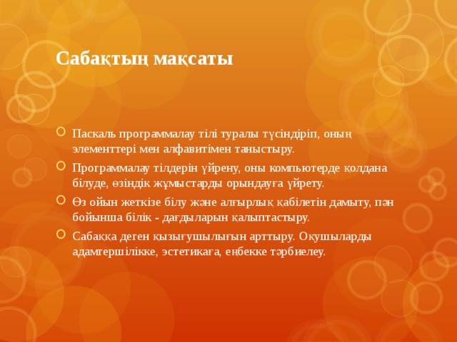 Сабақтың мақсаты Паскаль программалау тілі туралы түсіндіріп, оның элементтері мен алфавитімен таныстыру. Программалау тілдерін үйрену, оны компьютерде қолдана білуде, өзіндік жұмыстарды орындауға үйрету. Өз ойын жеткізе білу және алғырлық қабілетін дамыту, пән бойынша білік - дағдыларын қалыптастыру. Сабаққа деген қызығушылығын арттыру. Оқушыларды адамгершілікке, эстетикаға, еңбекке тәрбиелеу. 