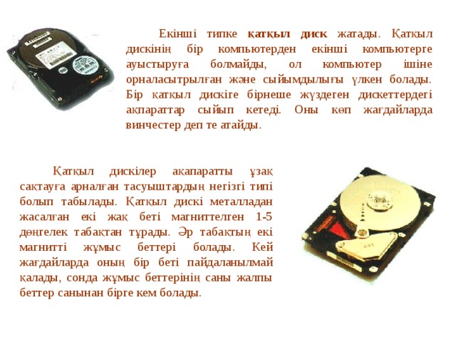  Екінші типке қатқыл диск жатады. Қатқыл дискінің бір компьютерден екінші компьютерге ауыстыруға болмайды, ол компьютер ішіне орналасытрылған және сыйымдылығы үлкен болады. Бір қатқыл дискіге бірнеше жүздеген дискеттердегі ақпараттар сыйып кетеді. Оны көп жағдайларда винчестер деп те атайды.  Қатқыл дискілер ақапаратты ұзақ сақтауға арналған тасуыштардың негізгі типі болып табылады. Қатқыл дискі металладан жасалған екі жақ беті магниттелген 1-5 дөңгелек табақтан тұрады. Әр табақтың екі магнитті жұмыс беттері болады. Кей жағдайларда оның бір беті пайдаланылмай қалады, сонда жұмыс беттерінің саны жалпы беттер санынан бірге кем болады. 