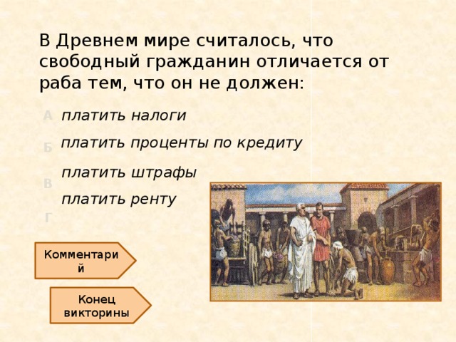 В Древнем мире считалось, что свободный гражданин отличается от раба тем, что он не должен: платить налоги платить проценты по кредиту платить штрафы платить ренту Комментарий Конец викторины  