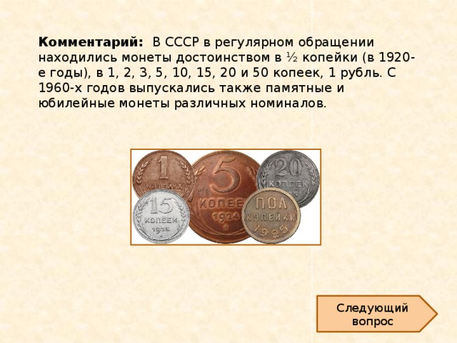 Комментарий: В СССР в регулярном обращении находились монеты достоинством в ½ копейки (в 1920-е годы), в 1, 2, 3, 5, 10, 15, 20 и 50 копеек, 1 рубль. С 1960-х годов выпускались также памятные и юбилейные монеты различных номиналов.   Следующий вопрос 