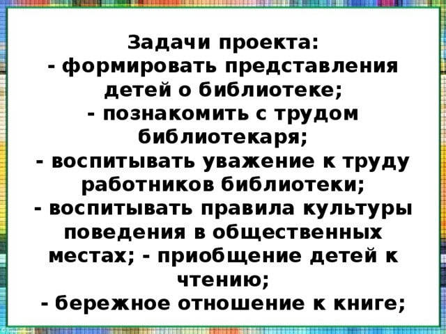 Задачи проекта:  - формировать представления детей о библиотеке;  - познакомить с трудом библиотекаря;  - воспитывать уважение к труду работников библиотеки;  - воспитывать правила культуры поведения в общественных местах; - приобщение детей к чтению;  - бережное отношение к книге; 