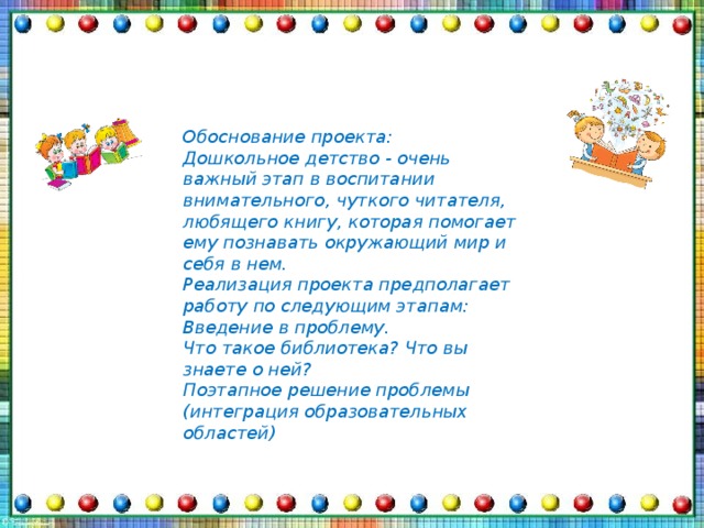 Обоснование проекта: Дошкольное детство - очень важный этап в воспитании внимательного, чуткого читателя, любящего книгу, которая помогает ему познавать окружающий мир и себя в нем. Реализация проекта предполагает работу по следующим этапам: Введение в проблему. Что такое библиотека? Что вы знаете о ней? Поэтапное решение проблемы (интеграция образовательных областей)  