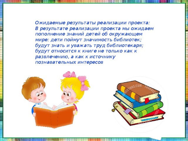 Ожидаемые результаты реализации проекта: В результате реализации проекта мы ожидаем пополнение знаний детей об окружающем мире: дети поймут значимость библиотек; будут знать и уважать труд библиотекаря; будут относится к книге не только как к развлечению, а как к источнику познавательных интересов 