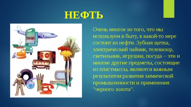 НЕФТЬ Очень многое из того, что мы используем в быту, в какой-то мере состоит из нефти. Зубная щетка, электрический чайник, телевизор, светильник, игрушки, посуда – эти и многие другие предметы, состоящие из пластмассы, являются важным результатом развития химической промышленности и применения 