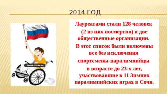 2014 год Лауреатами стали 128 человек (2 из них посмертно) и две общественные организации. В этот список были включены все без исключения спортсмены-паралимпийцы в возрасте до 23-х лет, участвовавшие в 11 Зимних паралимпийских играх в Сочи. 