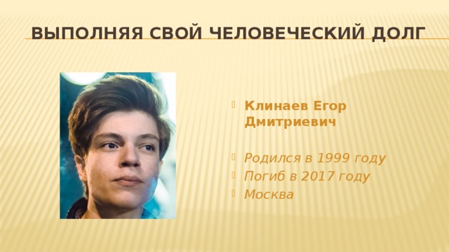 Выполняя свой человеческий долг   Клинаев Егор Дмитриевич  Родился в 1999 году Погиб в 2017 году Москва 