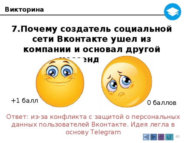 Викторина 7.Почему создатель социальной сети Вконтакте ушел из компании и основал другой мессенджер? +1 балл 0 баллов Ответ: из-за конфликта с защитой о персональных данных пользователей Вконтакте. Идея легла в основу Telegram 3 