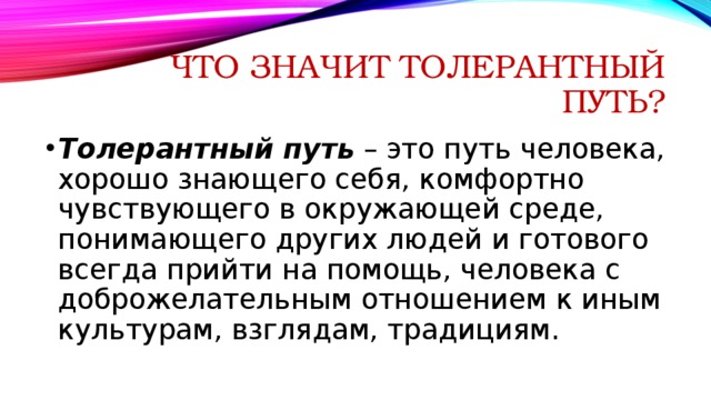 Что значит толерантный путь? Толерантный путь  – это путь человека, хорошо знающего себя, комфортно чувствующего в окружающей среде, понимающего других людей и готового всегда прийти на помощь, человека с доброжелательным отношением к иным культурам, взглядам, традициям. 