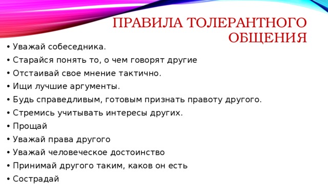 Правила толерантного общения Уважай собеседника. Старайся понять то, о чем говорят другие Отстаивай свое мнение тактично. Ищи лучшие аргументы. Будь справедливым, готовым признать правоту другого. Стремись учитывать интересы других. Прощай Уважай права другого Уважай человеческое достоинство Принимай другого таким, каков он есть Сострадай Проявляй терпимость к чужим мнениям, верованиям, поведению. 