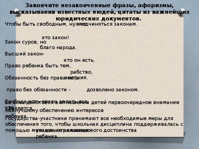 Закончите незаконченные фразы, афоризмы, высказывания известных людей, цитаты из важнейших юридических документов. Чтобы быть свободным, нужно подчиняться законам. Закон суров, но Высший закон- Право ребенка быть тем, Обязанность без права есть  право без обязанности - Свобода есть право делать все, что это закон! благо народа. кто он есть. рабство, анархия. дозволено законом. Во всех действиях в отношении детей первоочередное внимание уделяется наилучшему обеспечению интересов ребенка. Государства-участники принимают все необходимые меры для обеспечения того, чтобы школьная дисциплина поддерживалась с помощью методов, отражающих уважение человеческого достоинства ребенка. 