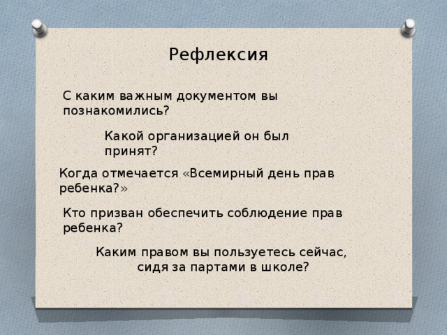 Рефлексия  С каким важным документом вы познакомились? Какой организацией он был принят? Когда отмечается «Всемирный день прав ребенка?» Кто призван обеспечить соблюдение прав ребенка? Каким правом вы пользуетесь сейчас, сидя за партами в школе? 