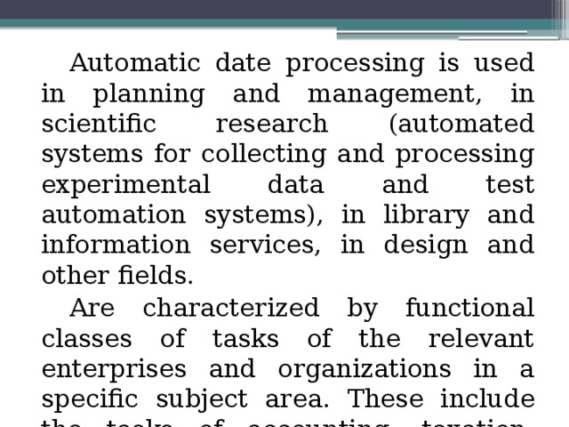 Automatic date processing is used in planning and management, in scientific research (automated systems for collecting and processing experimental data and test automation systems), in library and information services, in design and other fields. Are characterized by functional classes of tasks of the relevant enterprises and organizations in a specific subject area. These include the tasks of accounting, taxation, marketing, advertising, etc. 