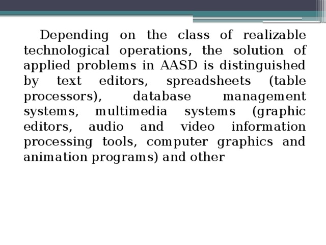 Depending on the class of realizable technological operations, the solution of applied problems in AASD is distinguished by text editors, spreadsheets (table processors), database management systems, multimedia systems (graphic editors, audio and video information processing tools, computer graphics and animation programs) and other 