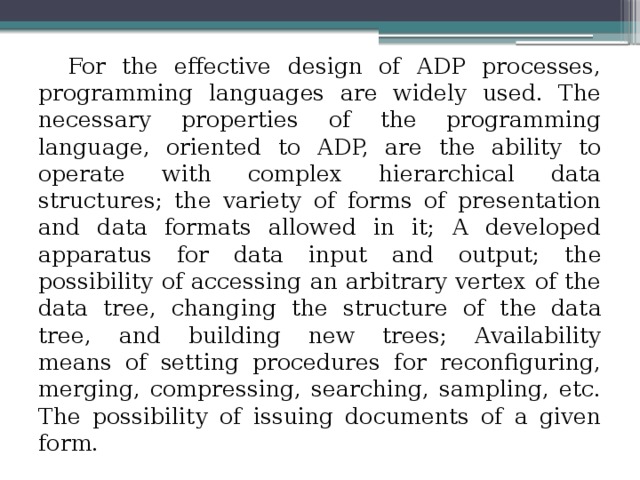 For the effective design of ADP processes, programming languages ​​are widely used. The necessary properties of the programming language, oriented to ADP, are the ability to operate with complex hierarchical data structures; the variety of forms of presentation and data formats allowed in it; A developed apparatus for data input and output; the possibility of accessing an arbitrary vertex of the data tree, changing the structure of the data tree, and building new trees; Availability  means of setting procedures for reconfiguring, merging, compressing, searching, sampling, etc. The possibility of issuing documents of a given form. 