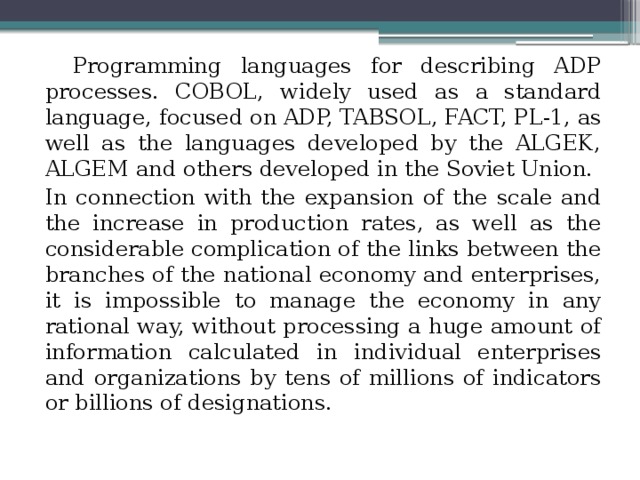 Programming languages ​​for describing ADP processes. COBOL, widely used as a standard language, focused on ADP, TABSOL, FACT, PL-1, as well as the languages ​​developed by the ALGEK, ALGEM and others developed in the Soviet Union. In connection with the expansion of the scale and the increase in production rates, as well as the considerable complication of the links between the branches of the national economy and enterprises, it is impossible to manage the economy in any rational way, without processing a huge amount of information calculated in individual enterprises and organizations by tens of millions of indicators or billions of designations. 