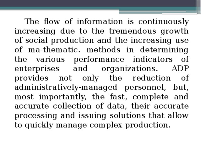 The flow of information is continuously increasing due to the tremendous growth of social production and the increasing use of ma-thematic. methods in determining the various performance indicators of enterprises and organizations. ADP provides not only the reduction of administratively-managed personnel, but, most importantly, the fast, complete and accurate collection of data, their accurate processing and issuing solutions that allow to quickly manage complex production. 