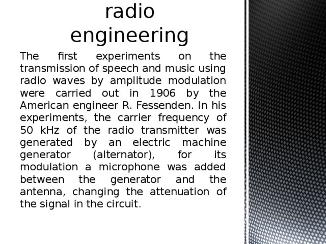 Applications in radio engineering The first experiments on the transmission of speech and music using radio waves by amplitude modulation were carried out in 1906 by the American engineer R. Fessenden. In his experiments, the carrier frequency of 50 kHz of the radio transmitter was generated by an electric machine generator (alternator), for its modulation a microphone was added between the generator and the antenna, changing the attenuation of the signal in the circuit. 