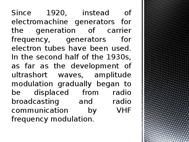 Since 1920, instead of electromachine generators for the generation of carrier frequency, generators for electron tubes have been used. In the second half of the 1930s, as far as the development of ultrashort waves, amplitude modulation gradually began to be displaced from radio broadcasting and radio communication by VHF frequency modulation. 