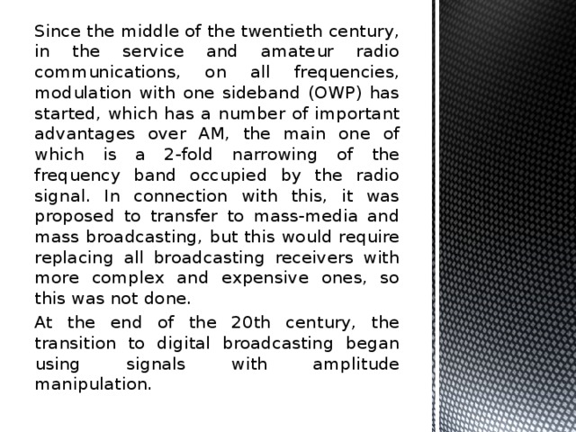 Since the middle of the twentieth century, in the service and amateur radio communications, on all frequencies, modulation with one sideband (OWP) has started, which has a number of important advantages over AM, the main one of which is a 2-fold narrowing of the frequency band occupied by the radio signal. In connection with this, it was proposed to transfer to mass-media and mass broadcasting, but this would require replacing all broadcasting receivers with more complex and expensive ones, so this was not done. At the end of the 20th century, the transition to digital broadcasting began using signals with amplitude manipulation. 