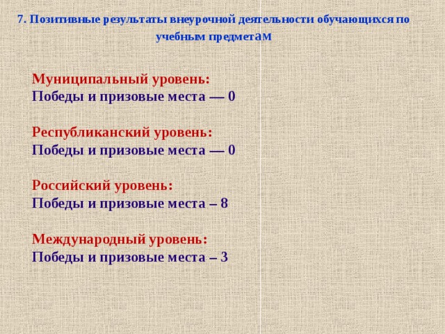 7. Позитивные результаты внеурочной деятельности обучающихся по учебным предмет ам Муниципальный уровень: Победы и призовые места — 0  Республиканский уровень: Победы и призовые места — 0  Российский уровень: Победы и призовые места – 8  Международный уровень: Победы и призовые места – 3      