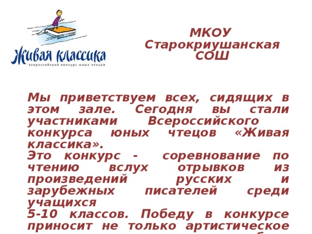 МКОУ Старокриушанская СОШ Мы приветствуем всех, сидящих в этом зале. Сегодня вы стали участниками Всероссийского конкурса юных чтецов «Живая классика». Это конкурс - соревнование по чтению вслух отрывков из произведений русских и зарубежных писателей среди учащихся 5-10 классов. Победу в конкурсе приносит не только артистическое мастерство, но и глубина проникновения в смысл и образную систему художественного текста. 