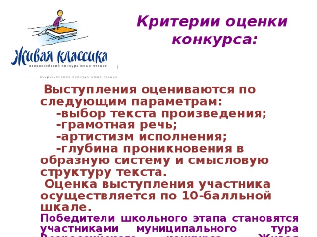 Критерии оценки конкурса:   Выступления оцениваются по следующим параметрам:  -выбор текста произведения;  -грамотная речь;  -артистизм исполнения;  -глубина проникновения в образную систему и смысловую структуру текста.  Оценка выступления участника осуществляется по 10-балльной шкале. Победители школьного этапа становятся участниками муниципального тура Всероссийского конкурса «Живая классика» 