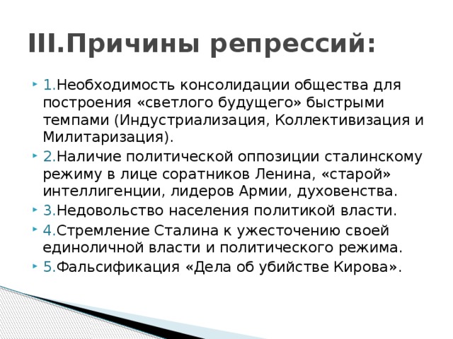 III.Причины репрессий: 1. Необходимость консолидации общества для построения «светлого будущего» быстрыми темпами (Индустриализация, Коллективизация и Милитаризация). 2. Наличие политической оппозиции сталинскому режиму в лице соратников Ленина, «старой» интеллигенции, лидеров Армии, духовенства. 3. Недовольство населения политикой власти. 4. Стремление Сталина к ужесточению своей единоличной власти и политического режима. 5. Фальсификация «Дела об убийстве Кирова». 