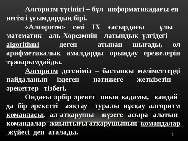  Алгоритм түсінігі – бұл  информатикадағы ең  негізгі ұғымдардың бірі.  «Алгоритм» сөзі IX ғасырдағы  ұлы  математик  аль-Хорезмнің  латындық үлгідегі - algorithmi   деген  атынан шығады, ол арифметикалық амалдарды орындау ережелерін тұжырымдайды.   Алгоритм дегеніміз – бастапқы мәліметтерді пайдаланып  іздеген    нәтижеге  жеткізетін  әрекеттер  тізбегі.  Ондағы әрбір әрекет  оның қадамы ,  қандай  да бір әрекетті  аяқтау  туралы нұсқау алгоритм командасы ,  ал атқарушы  жүзеге  асыра  алатын  командалар  жиынтығы атқарушының  командалар  жүйесі   деп  аталады.  