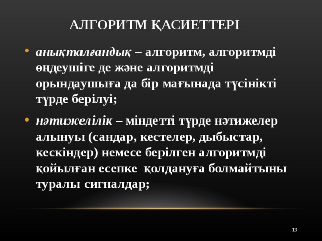 АЛГОРИТМ ҚАСИЕТТЕРІ анықталғандық – алгоритм, алгоритмді өңдеушіге де және алгоритмді орындаушыға да бір мағынада түсінікті түрде берілуі ; нәтижелілік – міндетті түрде нәтижелер алынуы (сандар, кестелер, дыбыстар, кескіндер) немесе берілген алгоритмді қойылған есепке қолдануға болмайтыны туралы сигналдар;  12 