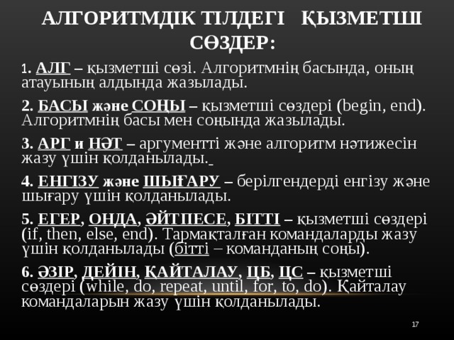 АЛГОРИТМДІК ТІЛДЕГІ ҚЫЗМЕТШІ СӨЗДЕР:  1 . АЛГ – қызметші сөзі. Алгоритмнің басында, оның атауының алдында жазылады.  2. БАСЫ және СОҢЫ – қызметші сөздері (begin, end). Алгоритмнің басы мен соңында жазылады.  3. АРГ и НӘТ – аргументті және алгоритм нәтижесін жазу үшін қолданылады.   4. ЕНГІЗУ және ШЫҒАРУ – берілгендерді енгізу және шығару үшін қолданылады.  5. ЕГЕР , ОНДА , ӘЙТПЕСЕ , БІТТІ – қызметші сөздері (if, then, else, end). Тармақталған командаларды жазу үшін қолданылады ( бітті  – команданың соңы).  6. ӘЗІР , ДЕЙІН , ҚАЙТАЛАУ , ЦБ , ЦС – қызметші сөздері (while, do, repeat, until, for, to, do). Қайталау командаларын жазу үшін қолданылады.   