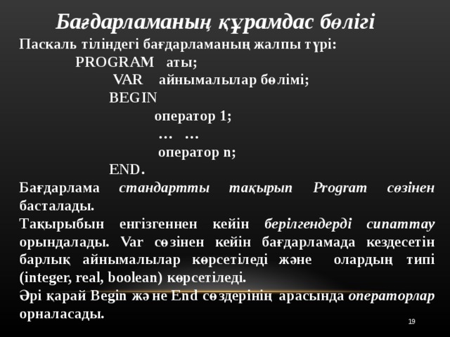 Бағдарламаның құрамдас бөлігі Паскаль тіліндегі бағдарламаның жалпы түрі:   PROGRAM аты;     VAR айнымалылар бөлімі ;    BEGIN          оператор 1;     … …      оператор n ;    END.  Бағдарлама стандартты тақырып Program сөзінен басталады . Тақырыбын енгізгеннен кейін берілгендерді сипаттау орындалады .  Var сөзінен кейін бағдарламада кездесетін  барлық айнымалылар көрсетіледі және  олардың типі ( integer, real, boolean ) көрсетіледі. Әрі қарай Begin және End сөздерінің арасында операторлар орналасады .   