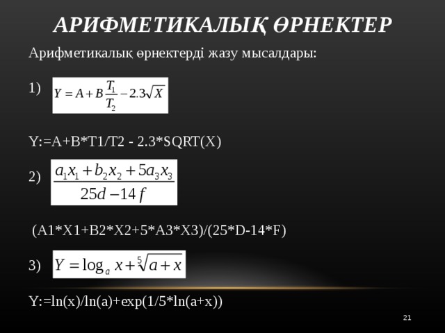 АРИФМЕТИКАЛЫҚ ӨРНЕКТЕР Арифметикалық өрнектерді жазу мысалдары: 1)  Y : =A+B*T1/T2 - 2.3*SQRT(X) 2)  ( A1*X1+B2*X2+5*A3*X3)/(25*D-14*F) 3) Y : =ln(x)/ln(a)+exp(1/5*ln(a+x))  
