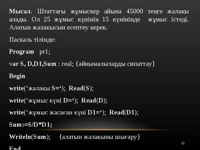 Мысал . Штаттағы жұмыскер айына 45000 теңге жалақы алады. Ол 25 жұмыс күнінің 15 күнінінде жұмыс істеді. Алатын жалақысын есептеу керек. Паскаль тілінде: Program pr1; v ar  S, D,D1,Sum : real; { айнымалыларды сипаттау } Begin write (‘ жалақы S=‘ ); Read ( S ); write (‘жұмыс күні  D=‘ ); Read ( D ); write (‘ж ұмыс жасаған  күні  D1=‘ ); Read ( D1 ); Sum:=S/D*D1; Writeln ( Sum ); {алатын жалақыны шығару } End.   